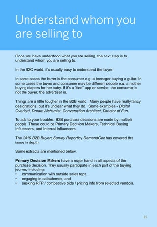 Understand whom you
are selling to
Once you have understood what you are selling, the next step is to
understand whom you are selling to.
In the B2C world, it’s usually easy to understand the buyer.
In some cases the buyer is the consumer e.g. a teenager buying a guitar. In
some cases the buyer and consumer may be different people e.g. a mother
buying diapers for her baby. If it’s a “free” app or service, the consumer is
not the buyer, the advertiser is.
Things are a little tougher in the B2B world. Many people have really fancy
designations, but it's unclear what they do. Some examples - Digital
Overlord, Dream Alchemist, Conversation Architect, Director of Fun.
To add to your troubles, B2B purchase decisions are made by multiple
people. These could be Primary Decision Makers, Technical Buying
Influencers, and Internal Influencers.
The 2019 B2B Buyers Survey Report by DemandGen has covered this
issue in depth.
Some extracts are mentioned below.
Primary Decision Makers have a major hand in all aspects of the
purchase decision. They usually participate in each part of the buying
journey including:
•  communication with outside sales reps,
•  engaging in calls/demos, and
•  seeking RFP / competitive bids / pricing info from selected vendors.
15	
 