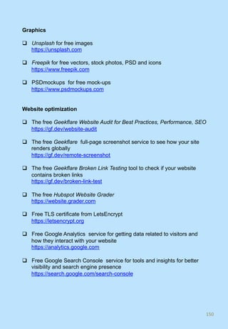 Graphics
q  Unsplash for free images
https://unsplash.com
q  Freepik for free vectors, stock photos, PSD and icons
https://www.freepik.com
q  PSDmockups for free mock-ups
https://www.psdmockups.com
Website optimization
q  The free Geekflare Website Audit for Best Practices, Performance, SEO
https://gf.dev/website-audit
q  The free Geekflare full-page screenshot service to see how your site
renders globally
https://gf.dev/remote-screenshot
q  The free Geekflare Broken Link Testing tool to check if your website
contains broken links
https://gf.dev/broken-link-test
q  The free Hubspot Website Grader
https://website.grader.com
q  Free TLS certificate from LetsEncrypt
https://letsencrypt.org
q  Free Google Analytics service for getting data related to visitors and
how they interact with your website
https://analytics.google.com
q  Free Google Search Console service for tools and insights for better
visibility and search engine presence
https://search.google.com/search-console
150	
 