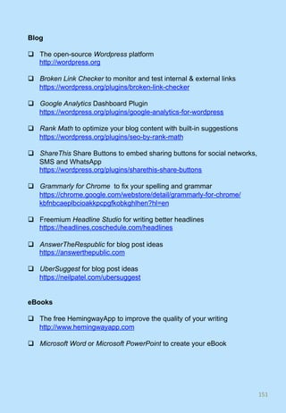 Blog
q  The open-source Wordpress platform
http://wordpress.org
q  Broken Link Checker to monitor and test internal & external links
https://wordpress.org/plugins/broken-link-checker
q  Google Analytics Dashboard Plugin
https://wordpress.org/plugins/google-analytics-for-wordpress
q  Rank Math to optimize your blog content with built-in suggestions
https://wordpress.org/plugins/seo-by-rank-math
q  ShareThis Share Buttons to embed sharing buttons for social networks,
SMS and WhatsApp
https://wordpress.org/plugins/sharethis-share-buttons
q  Grammarly for Chrome to fix your spelling and grammar
https://chrome.google.com/webstore/detail/grammarly-for-chrome/
kbfnbcaeplbcioakkpcpgfkobkghlhen?hl=en
q  Freemium Headline Studio for writing better headlines
https://headlines.coschedule.com/headlines
q  AnswerTheRespublic for blog post ideas
https://answerthepublic.com
q  UberSuggest for blog post ideas
https://neilpatel.com/ubersuggest
eBooks
q  The free HemingwayApp to improve the quality of your writing
http://www.hemingwayapp.com
q  Microsoft Word or Microsoft PowerPoint to create your eBook
151	
 