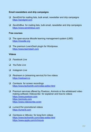 Email newsletters and drip campaigns
q  SendGrid for mailing lists, bulk email, newsletter and drip campaigns
https://sendgrid.com
q  SendInBlue for mailing lists, bulk email, newsletter and drip campaigns
https://www.sendinblue.com
Free courses
q  The open-source Moodle learning management system (LMS)
https://moodle.org
q  The premium LearnDash plugin for Wordpress
https://www.learndash.com
Videos
q  Facebook Live
q  YouTube Live
q  Instagram Live
q  Restream.io (streaming service) for live videos
https://restream.io
q  Camtesia for screen recordings
https://www.techsmith.com/video-editor.html
q  Premium services offered by Powtoon, Animoto or the whiteboard video
making software Videoscribe for explainer and how-to videos
https://www.powtoon.com
https://animoto.com
https://www.videoscribe.co/en
q  Lumen5 for promotional videos
https://lumen5.com
q  Camtesia or iMovies for long-form videos
https://www.techsmith.com/video-editor.html
https://www.apple.com/in/imovie
152	
 
