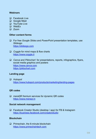 Webinars
q  Facebook Live
q  Google Meet
q  YouTube Live
q  WebEx
q  Zoom
Other content forms
q  For free Google Slides and PowerPoint presentation templates, use
Slidesgo
https://slidesgo.com
q  Coggle for mind maps & flow charts
https://www.coggle.it
q  Canva and Piktochart for presentations, reports, infographics, flyers,
social media graphics and posters
https://www.canva.com
https://piktochart.com
Landing page
q  Hubspot
https://www.hubspot.com/products/marketing/landing-pages
QR codes
q  meraQR fremium services for dynamic QR codes
https://www.meraqr.in
Social network management
q  Facebook Creator Studio (desktop / app) for FB & Instagram
https://business.facebook.com/creatorstudio
Blockchain
q  Primechain, the 6-minute blockchain
https://www.primechaintech.com
153	
 