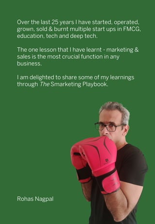 Over the last 25 years I have started, operated,
grown, sold & burnt multiple start ups in FMCG,
education, tech and deep tech.
The one lesson that I have learnt - marketing &
sales is the most crucial function in any
business.
I am delighted to share some of my learnings
through The Smarketing Playbook.
Rohas Nagpal	
 