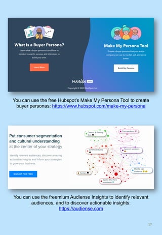 17	
You can use the free Hubspot's Make My Persona Tool to create
buyer personas: https://www.hubspot.com/make-my-persona
You can use the freemium Audiense Insights to identify relevant
audiences, and to discover actionable insights:
https://audiense.com
 