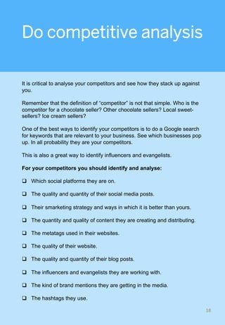 Do competitive analysis
It is critical to analyse your competitors and see how they stack up against
you.
Remember that the definition of “competitor” is not that simple. Who is the
competitor for a chocolate seller? Other chocolate sellers? Local sweet-
sellers? Ice cream sellers?
One of the best ways to identify your competitors is to do a Google search
for keywords that are relevant to your business. See which businesses pop
up. In all probability they are your competitors.
This is also a great way to identify influencers and evangelists.
For your competitors you should identify and analyse:
q  Which social platforms they are on.
q  The quality and quantity of their social media posts.
q  Their smarketing strategy and ways in which it is better than yours.
q  The quantity and quality of content they are creating and distributing.
q  The metatags used in their websites.
q  The quality of their website.
q  The quality and quantity of their blog posts.
q  The influencers and evangelists they are working with.
q  The kind of brand mentions they are getting in the media.
q  The hashtags they use.
18	
 