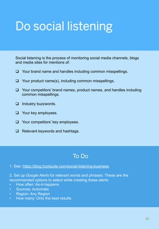 Do social listening
Social listening is the process of monitoring social media channels, blogs
and media sites for mentions of:
q  Your brand name and handles including common misspellings.
q  Your product name(s), including common misspellings.
q  Your competitors’ brand names, product names, and handles including
common misspellings.
q  Industry buzzwords.
q  Your key employees.
q  Your competitors’ key employees.
q  Relevant keywords and hashtags.
20	
To Do
1. See: https://blog.hootsuite.com/social-listening-business
2. Set up Google Alerts for relevant words and phrases. These are the
recommended options to select while creating these alerts:
•  How often: As-it-happens
•  Sources: Automatic
•  Region: Any Region
•  How many: Only the best results
 