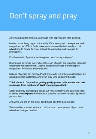 Don’t spray and pray
Advertising started off 6000 years ago with papyrus and rock painting.
Modern advertising began in the early 16th-century with newspapers and
magazines. In 1836, a Paris newspaper became the first to rely on paid
advertising to "lower its price, extend its readership and increase its
profitability".
For thousands of years advertising has been "spray and pray".
Businesses advertise everywhere they can afford in the hope that potential
customers will notice them. Classic examples are ads in newspapers,
magazines, TV shows, billboards, etc.
Millions of people are "sprayed" with these ads but only a small fraction are
actual potential customers. And even they tend to ignore the ads.
Think about it. Do you like getting pesky phone calls, emails and text
messages from marketers? Well, most people don't.
Spray and pray marketing is easier but very ineffective and can even lead
to brand over-exposure where your potential customers start to ignore all
your content.
And while we are on the topic, don’t make ads that look like ads.
We are all bombarded with ads… all the time… everywhere. If you must
advertise, then get creative.
25	
 