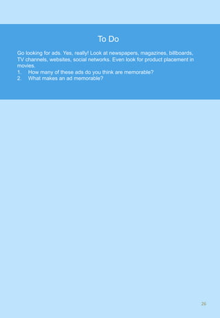 26	
To Do
Go looking for ads. Yes, really! Look at newspapers, magazines, billboards,
TV channels, websites, social networks. Even look for product placement in
movies.
1.  How many of these ads do you think are memorable?
2.  What makes an ad memorable?
 