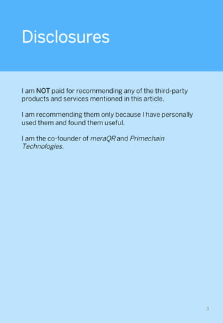 Disclosures
 
I am NOT paid for recommending any of the third-party
products and services mentioned in this article.
I am recommending them only because I have personally
used them and found them useful.
I am the co-founder of meraQR and Primechain
Technologies.
3	
 