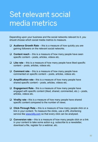 Set relevant social
media metrics
Depending upon your business and the social networks relevant to it, you
should choose which social media metrics to measure.
q  Audience Growth Rate – this is a measure of how quickly you are
gaining followers on the relevant social networks.
q  Content reach – this is a measure of how many people have seen
specific content – posts, articles, videos etc.
q  Like rate – this is a measure of how many people have liked specific
content – posts, articles, videos etc.
q  Comment rate – this is a measure of how many people have
commented on specific content – posts, articles, videos etc.
q  Amplification rate - this is a measure of how many people have
shared specific content – posts, articles, videos etc.
q  Engagement Rate - this is a measure of how many people have
engaged with specific content (liked, shared, commented, etc.) – posts,
articles, videos etc.
q  Virality rate - this is a measure of how many people have shared
specific content compared to the number of views.
q  Click-Through Rate – this is a measure of how many people click on a
link in your content. To measure the clicks, use a URL shortening
service like www.bitly.com so that every click can be analysed.
q  Conversion rate – this is a measure of how many people click on a link
in your content to take some action e.g. subscribe to a newsletter,
download a file, register for a webinar, etc.
30	
 