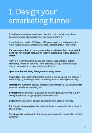 1. Design your
smarketing funnel
A traditional marketing funnel describes the customer’s journey from
becoming aware of a product / service to purchasing it.
It was first proposed in 1898 (yes, 122 years ago!) and is known as the
AIDA-model, an acronym for Awareness, Interest, Desire, and Action.
It’s been more than a century since this model was first proposed. It
does not have much relevant in today’s digital and highly complex
world.
AIDA is a relic from a time before the Internet, globalization, digital
marketing, freemium services, “free” services, SAAS, complex supply
chains, subscription models and so much more.
I propose the following 7-stage smarketing funnel:
Awareness: the customer becomes aware of the existence of a product /
service e.g. by watching a video or reading a social media post or blog.
Interest: the customer actively expresses an interest e.g. by signing up for
an email newsletter or mailing list.
Evaluation: the customer evaluates or tries the product / service e.g. by
taking a test drive or signing up for a demo or trial.
Decision: the customer decides to purchase the product / service.
Purchase / consumption: the customer buys or consumes the product (in
case it’s free).
Nurturing the relationship: the business nurtures the relationship with the
customer.
33	
 