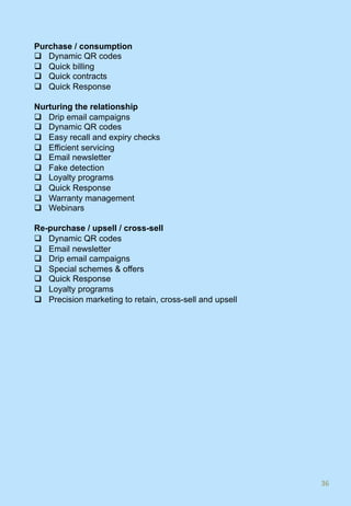 Purchase / consumption
q  Dynamic QR codes
q  Quick billing
q  Quick contracts
q  Quick Response
Nurturing the relationship
q  Drip email campaigns
q  Dynamic QR codes
q  Easy recall and expiry checks
q  Efficient servicing
q  Email newsletter
q  Fake detection
q  Loyalty programs
q  Quick Response
q  Warranty management
q  Webinars
Re-purchase / upsell / cross-sell
q  Dynamic QR codes
q  Email newsletter
q  Drip email campaigns
q  Special schemes & offers
q  Quick Response
q  Loyalty programs
q  Precision marketing to retain, cross-sell and upsell
36	
 