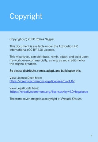 Copyright
Copyright (c) 2020 Rohas Nagpal.
This document is available under the Attribution 4.0
International (CC BY 4.0) License.
This means you can distribute, remix, adapt, and build upon
my work, even commercially, as long as you credit me for
the original creation.
So please distribute, remix, adapt, and build upon this.
 
View License Deed here:
https://creativecommons.org/licenses/by/4.0/
View Legal Code here:
https://creativecommons.org/licenses/by/4.0/legalcode
The front cover image is a copyright of Freepik Stories.
4	
 
