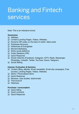 Banking and Fintech
services
Note: This is an indicative funnel.
Awareness
q  Affiliates
q  Content (Landing Pages, Videos, Website)
q  Dynamic QR codes on the back of credit / debit cards
q  Employee Advocacy
q  Influencers & Evangelists
q  Moment Marketing
q  Niche social platforms
q  Public Relations (PR)
q  Quick Response
q  Social networks (Facebook, Instagram, IGTV, Reels, Messenger,
WhatsApp, LinkedIn, Twitter, YouTube, Quora, Telegram)
q  Social Selling
Interest, Evaluation & Decision
q  Content (Blog, eBooks, Email newsletter, Email drip campaigns, Free
courses, Landing Pages, Videos, Website)
q  Demo / Personalised demo
q  Quick Response
q  Reviews, case studies, testimonials
q  Trial account
q  Webinars
Purchase / consumption
q  Quick billing
q  Quick contracts
q  Quick Response
40	
 
