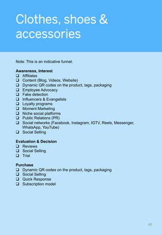 Clothes, shoes &
accessories
Note: This is an indicative funnel.
Awareness, Interest
q  Affiliates
q  Content (Blog, Videos, Website)
q  Dynamic QR codes on the product, tags, packaging
q  Employee Advocacy
q  Fake detection
q  Influencers & Evangelists
q  Loyalty programs
q  Moment Marketing
q  Niche social platforms
q  Public Relations (PR)
q  Social networks (Facebook, Instagram, IGTV, Reels, Messenger,
WhatsApp, YouTube)
q  Social Selling
Evaluation & Decision
q  Reviews
q  Social Selling
q  Trial
Purchase
q  Dynamic QR codes on the product, tags, packaging
q  Social Selling
q  Quick Response
q  Subscription model
43	
 