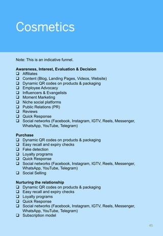 Cosmetics
Note: This is an indicative funnel.
Awareness, Interest, Evaluation & Decision
q  Affiliates
q  Content (Blog, Landing Pages, Videos, Website)
q  Dynamic QR codes on products & packaging
q  Employee Advocacy
q  Influencers & Evangelists
q  Moment Marketing
q  Niche social platforms
q  Public Relations (PR)
q  Reviews
q  Quick Response
q  Social networks (Facebook, Instagram, IGTV, Reels, Messenger,
WhatsApp, YouTube, Telegram)
Purchase
q  Dynamic QR codes on products & packaging
q  Easy recall and expiry checks
q  Fake detection
q  Loyalty programs
q  Quick Response
q  Social networks (Facebook, Instagram, IGTV, Reels, Messenger,
WhatsApp, YouTube, Telegram)
q  Social Selling
Nurturing the relationship
q  Dynamic QR codes on products & packaging
q  Easy recall and expiry checks
q  Loyalty programs
q  Quick Response
q  Social networks (Facebook, Instagram, IGTV, Reels, Messenger,
WhatsApp, YouTube, Telegram)
q  Subscription model
45	
 