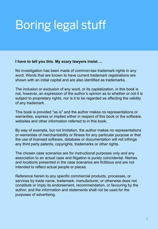 Boring legal stuff
I have to tell you this. My scary lawyers insist….
No investigation has been made of common-law trademark rights in any
word. Words that are known to have current trademark registrations are
shown with an initial capital and are also identified as trademarks.
The inclusion or exclusion of any word, or its capitalization, in this book is
not, however, an expression of the author’s opinion as to whether or not it is
subject to proprietary rights, nor is it to be regarded as affecting the validity
of any trademark.
This book is provided "as is" and the author makes no representations or
warranties, express or implied either in respect of this book or the software,
websites and other information referred to in this book.
By way of example, but not limitation, the author makes no representations
or warranties of merchantability or fitness for any particular purpose or that
the use of licensed software, database or documentation will not infringe
any third party patents, copyrights, trademarks or other rights.
The chosen case scenarios are for instructional purposes only and any
association to an actual case and litigation is purely coincidental. Names
and locations presented in the case scenarios are fictitious and are not
intended to reflect actual people or places.
Reference herein to any specific commercial products, processes, or
services by trade name, trademark, manufacturer, or otherwise does not
constitute or imply its endorsement, recommendation, or favouring by the
author, and the information and statements shall not be used for the
purposes of advertising.
5	
 