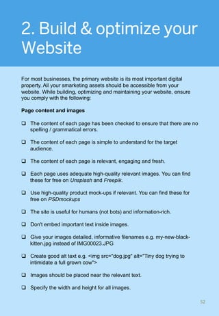 2. Build & optimize your
Website
For most businesses, the primary website is its most important digital
property. All your smarketing assets should be accessible from your
website. While building, optimizing and maintaining your website, ensure
you comply with the following:
Page content and images
q  The content of each page has been checked to ensure that there are no
spelling / grammatical errors.
q  The content of each page is simple to understand for the target
audience.
q  The content of each page is relevant, engaging and fresh.
q  Each page uses adequate high-quality relevant images. You can find
these for free on Unsplash and Freepik.
q  Use high-quality product mock-ups if relevant. You can find these for
free on PSDmockups
q  The site is useful for humans (not bots) and information-rich.
q  Don't embed important text inside images.
q  Give your images detailed, informative filenames e.g. my-new-black-
kitten.jpg instead of IMG00023.JPG
q  Create good alt text e.g. <img src="dog.jpg" alt="Tiny dog trying to
intimidate a full grown cow">
q  Images should be placed near the relevant text.
q  Specify the width and height for all images.
52	
 