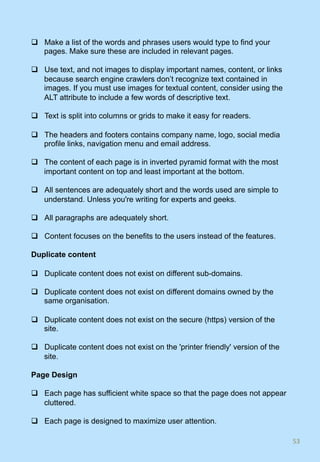 q  Make a list of the words and phrases users would type to find your
pages. Make sure these are included in relevant pages.
q  Use text, and not images to display important names, content, or links
because search engine crawlers don’t recognize text contained in
images. If you must use images for textual content, consider using the
ALT attribute to include a few words of descriptive text.
q  Text is split into columns or grids to make it easy for readers.
q  The headers and footers contains company name, logo, social media
profile links, navigation menu and email address.
q  The content of each page is in inverted pyramid format with the most
important content on top and least important at the bottom.
q  All sentences are adequately short and the words used are simple to
understand. Unless you're writing for experts and geeks.
q  All paragraphs are adequately short.
q  Content focuses on the benefits to the users instead of the features.
Duplicate content
q  Duplicate content does not exist on different sub-domains.
q  Duplicate content does not exist on different domains owned by the
same organisation.
q  Duplicate content does not exist on the secure (https) version of the
site.
q  Duplicate content does not exist on the 'printer friendly' version of the
site.
Page Design
q  Each page has sufficient white space so that the page does not appear
cluttered.
q  Each page is designed to maximize user attention.
53	
 