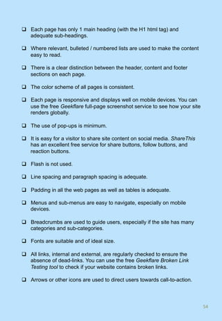 q  Each page has only 1 main heading (with the H1 html tag) and
adequate sub-headings.
q  Where relevant, bulleted / numbered lists are used to make the content
easy to read.
q  There is a clear distinction between the header, content and footer
sections on each page.
q  The color scheme of all pages is consistent.
q  Each page is responsive and displays well on mobile devices. You can
use the free Geekflare full-page screenshot service to see how your site
renders globally.
q  The use of pop-ups is minimum.
q  It is easy for a visitor to share site content on social media. ShareThis
has an excellent free service for share buttons, follow buttons, and
reaction buttons.
q  Flash is not used.
q  Line spacing and paragraph spacing is adequate.
q  Padding in all the web pages as well as tables is adequate.
q  Menus and sub-menus are easy to navigate, especially on mobile
devices.
q  Breadcrumbs are used to guide users, especially if the site has many
categories and sub-categories.
q  Fonts are suitable and of ideal size.
q  All links, internal and external, are regularly checked to ensure the
absence of dead-links. You can use the free Geekflare Broken Link
Testing tool to check if your website contains broken links.
q  Arrows or other icons are used to direct users towards call-to-action.
54	
 