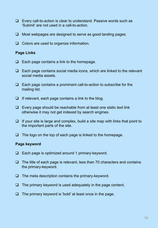 q  Every call-to-action is clear to understand. Passive words such as
‘Submit’ are not used in a call-to-action.
q  Most webpages are designed to serve as good landing pages.
q  Colors are used to organize information.
Page Links
q  Each page contains a link to the homepage.
q  Each page contains social media icons, which are linked to the relevant
social media assets.
q  Each page contains a prominent call-to-action to subscribe for the
mailing list.
q  If relevant, each page contains a link to the blog.
q  Every page should be reachable from at least one static text link
otherwise it may not get indexed by search engines.
q  If your site is large and complex, build a site map with links that point to
the important parts of the site.
q  The logo on the top of each page is linked to the homepage.
Page keyword
q  Each page is optimized around 1 primary-keyword.
q  The title of each page is relevant, less than 70 characters and contains
the primary-keyword.
q  The meta description contains the primary-keyword.
q  The primary keyword is used adequately in the page content.
q  The primary keyword is 'bold' at least once in the page.
55	
 