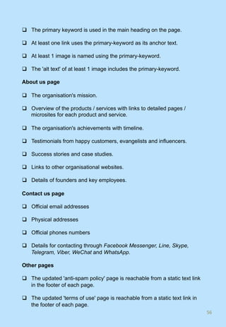 q  The primary keyword is used in the main heading on the page.
q  At least one link uses the primary-keyword as its anchor text.
q  At least 1 image is named using the primary-keyword.
q  The 'alt text' of at least 1 image includes the primary-keyword.
About us page
q  The organisation's mission.
q  Overview of the products / services with links to detailed pages /
microsites for each product and service.
q  The organisation's achievements with timeline.
q  Testimonials from happy customers, evangelists and influencers.
q  Success stories and case studies.
q  Links to other organisational websites.
q  Details of founders and key employees.
Contact us page
q  Official email addresses
q  Physical addresses
q  Official phones numbers
q  Details for contacting through Facebook Messenger, Line, Skype,
Telegram, Viber, WeChat and WhatsApp.
Other pages
q  The updated 'anti-spam policy' page is reachable from a static text link
in the footer of each page.
q  The updated 'terms of use' page is reachable from a static text link in
the footer of each page.
56	
 