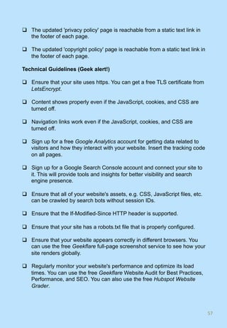 q  The updated 'privacy policy' page is reachable from a static text link in
the footer of each page.
q  The updated 'copyright policy' page is reachable from a static text link in
the footer of each page.
Technical Guidelines (Geek alert!)
q  Ensure that your site uses https. You can get a free TLS certificate from
LetsEncrypt.
q  Content shows properly even if the JavaScript, cookies, and CSS are
turned off.
q  Navigation links work even if the JavaScript, cookies, and CSS are
turned off.
q  Sign up for a free Google Analytics account for getting data related to
visitors and how they interact with your website. Insert the tracking code
on all pages.
q  Sign up for a Google Search Console account and connect your site to
it. This will provide tools and insights for better visibility and search
engine presence.
q  Ensure that all of your website's assets, e.g. CSS, JavaScript files, etc.
can be crawled by search bots without session IDs.
q  Ensure that the If-Modified-Since HTTP header is supported.
q  Ensure that your site has a robots.txt file that is properly configured.
q  Ensure that your website appears correctly in different browsers. You
can use the free Geekflare full-page screenshot service to see how your
site renders globally.
q  Regularly monitor your website's performance and optimize its load
times. You can use the free Geekflare Website Audit for Best Practices,
Performance, and SEO. You can also use the free Hubspot Website
Grader.
57	
 