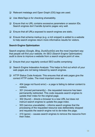 q  Relevant metatags and Open Graph (OG) tags are used.
q  Use MetaTags.io for checking shareability.
q  Ensure that no URL contains excessive parameters or session IDs.
Search engines don’t handle dynamic pages very well.
q  Ensure that all URLs exposed to search engines are static.
q  Ensure that schema markup (e.g. a rich snippet) is added to a website
to help search engines return more informative results for visitors.
Search Engine Optimization
Search engines (Google, Bing, DuckDuckGo) are the most important way
that people will find your website. An SEO (Search Engine Optimization)
audit is done to improve a website from a search engine point of view.
q  Ensure that your regularly conduct SEO audits comprising:
q  Search Engine Indexation Analysis: This helps to find out which of your
web pages are not being indexed by search engines.
q  HTTP Status Code Analysis: This ensures that all web pages give the
correct HTTP codes. The most important ones are:
–  404 (page not found error) – a page is failing to deliver content to
visitors.
–  301 (moved permanently) – the requested resource has been
permanently redirected. This code requests search engines to
update their index for the original page.
–  302 (found) – directs a browser to a new URL but does not
instruct search engines to update the page index.
–  503 (service unavailable) – informs search engines that the
processing of the requested resource was deliberately stopped
and requests the search engine not to de-index the page.
–  410 (gone) – causes search engines to remove the resource from
their index.
58	
 