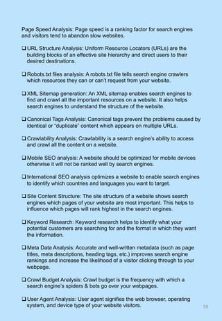 Page Speed Analysis: Page speed is a ranking factor for search engines
and visitors tend to abandon slow websites.
q URL Structure Analysis: Uniform Resource Locators (URLs) are the
building blocks of an effective site hierarchy and direct users to their
desired destinations.
q Robots.txt files analysis: A robots.txt file tells search engine crawlers
which resources they can or can’t request from your website.
q XML Sitemap generation: An XML sitemap enables search engines to
find and crawl all the important resources on a website. It also helps
search engines to understand the structure of the website.
q Canonical Tags Analysis: Canonical tags prevent the problems caused by
identical or “duplicate” content which appears on multiple URLs.
q Crawlability Analysis: Crawlability is a search engine’s ability to access
and crawl all the content on a website.
q Mobile SEO analysis: A website should be optimized for mobile devices
otherwise it will not be ranked well by search engines.
q International SEO analysis optimizes a website to enable search engines
to identify which countries and languages you want to target.
q Site Content Structure: The site structure of a website shows search
engines which pages of your website are most important. This helps to
influence which pages will rank highest in the search engines.
q Keyword Research: Keyword research helps to identify what your
potential customers are searching for and the format in which they want
the information.
q Meta Data Analysis: Accurate and well-written metadata (such as page
titles, meta descriptions, heading tags, etc.) improves search engine
rankings and increase the likelihood of a visitor clicking through to your
webpage.
q Crawl Budget Analysis: Crawl budget is the frequency with which a
search engine’s spiders & bots go over your webpages.
q User Agent Analysis: User agent signifies the web browser, operating
system, and device type of your website visitors. 59	
 