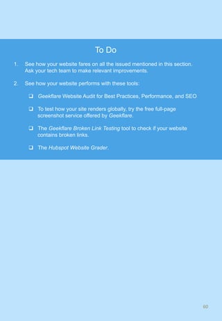 60	
To Do
1.  See how your website fares on all the issued mentioned in this section.
Ask your tech team to make relevant improvements.
2.  See how your website performs with these tools:
q  Geekflare Website Audit for Best Practices, Performance, and SEO
q  To test how your site renders globally, try the free full-page
screenshot service offered by Geekflare.
q  The Geekflare Broken Link Testing tool to check if your website
contains broken links.
q  The Hubspot Website Grader.
 