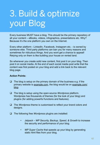 3. Build & optimize
your Blog
Every business MUST have a blog. This should be the primary repository of
all your content – eBooks, videos, infographics, presentations etc. Why?
Because it’s the one platform you own on the Internet.
Every other platform - LinkedIn, Facebook, Instagram etc. - is owned by
someone else. Third party platforms can ban you for many reasons and
sometimes for ridiculous things. And you wont get a chance to appeal!
Relying only on them is like building your house on rented land.
So whenever you create solid new content, first post it on your blog. Then
post it on social media. At the end of each social media post write that the
content was first posted on your blog and add a link back to the relevant
blog page.
Action Points:
q  The blog is setup on the primary domain of the business e.g. if the
primary website is example.com, the blog would be on example.com/
blog
q  The blog is setup using the open-source Wordpress platform.
Wordpress has thousands of themes (for the look of your blog) and
plugins (for adding powerful functions and features).
q  The Wordpress theme is customised to reflect your brand colors and
designs.
q  The following free Wordpress plugins are installed:
•  Jetpack – WP Security, Backup, Speed, & Growth to increase
the security and performance of your blog.
•  WP Super Cache that speeds up your blog by generating
static html files from your blog.
62	
 