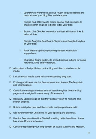 •  UpdraftPlus WordPress Backup Plugin to quick backup and
restoration of your blog files and database
•  Google XML Sitemaps to create special XML sitemaps to
enable search engines to better index your blog.
•  Broken Link Checker to monitor and test all internal links &
external links.
•  Google Analytics Dashboard Plugin to use Google Analytics
on your blog.
•  Rank Math to optimize your blog content with built-in
suggestions.
•  ShareThis Share Buttons to embed sharing buttons for social
networks, SMS and WhatsApp.
q  All content is first published on the blog and then posted on social
media.
q  Link all social media posts to its corresponding blog post.
q  For blog post ideas use the free services from AnswerTheRespublic
and UberSuggest.
q  Canonical metatags are used so that search engines treat the blog
pages as the original / master copy of the content.
q  Regularly update blogs so that they appear “fresh” to humans and
search engines.
q  Build a solid pillar post and then create multiple posts around it.
q  Use Grammarly for Chrome to fix your spelling and grammar.
q  Use the freemium Headline Studio for writing better headlines. It also
has a free Chrome extension.
q  Consider replicating your blog content on Quora Spaces and Medium.
63	
 