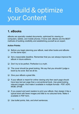 4. Build & optimize
your Content
1. eBooks
eBooks are specially created documents, optimized for viewing on
computers, tablets, and mobile phones. If done well, eBooks are the BEST
methods of building credibility and establishing yourself as an expert.
Action Points:
q  Before you begin planning your eBook, read other books and eBooks
on the same topic.
q  Set a reasonable deadline. Remember that you can always improve the
eBook in future editions.
q  Don’t try to be perfect. Perfection is a myth.
q  The cover should be great looking. We say that you shouldn’t judge a
book by its cover. But we all do.
q  Give your eBook a great title.
q  If your eBook is meant for online viewing only then each page should
have less text per page than a conventional book. Use great-looking
relevant images. And make it available in multiple formats - PDF, AZW,
MOBI, EPUB.
q  If you expect and want readers to print your eBook, then design it like a
typical book with fewer images and little to no coloured fonts. Make it
available in PDF form.
q  Use bullet points, lists, and short sentences.
66	
 