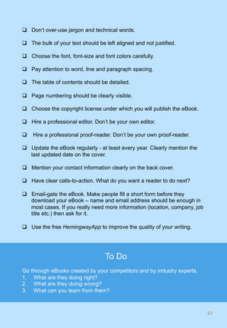 q  Don’t over-use jargon and technical words.
q  The bulk of your text should be left aligned and not justified.
q  Choose the font, font-size and font colors carefully.
q  Pay attention to word, line and paragraph spacing.
q  The table of contents should be detailed.
q  Page numbering should be clearly visible.
q  Choose the copyright license under which you will publish the eBook.
q  Hire a professional editor. Don’t be your own editor.
q  Hire a professional proof-reader. Don’t be your own proof-reader.
q  Update the eBook regularly - at least every year. Clearly mention the
last updated date on the cover.
q  Mention your contact information clearly on the back cover.
q  Have clear calls-to-action. What do you want a reader to do next?
q  Email-gate the eBook. Make people fill a short form before they
download your eBook – name and email address should be enough in
most cases. If you really need more information (location, company, job
title etc.) then ask for it.
q  Use the free HemingwayApp to improve the quality of your writing.
67	
To Do
Go through eBooks created by your competitors and by industry experts.
1.  What are they doing right?
2.  What are they doing wrong?
3.  What can you learn from them?
 