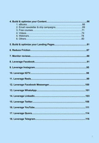4. Build & optimize your Content.............................................................66
1. eBooks…………………………………………………….………66
2. Email newsletter & drip campaigns…………………….………69
3. Free courses…………………………………………….……….71
4. Videos………………………………………………….…………74
5. Webinars…………………………………………………………78
6. Others………………………………………………………….…80
5. Build & optimize your Landing Pages.................................................81
6. Reduce Friction.....................................................................................87
7. Monitor reviews.....................................................................................88
8. Leverage Facebook...............................................................................91
9. Leverage Instagram..............................................................................95
10. Leverage IGTV.....................................................................................98
11. Leverage Reels....................................................................................99
12. Leverage Facebook Messenger.......................................................100
13. Leverage WhatsApp..........................................................................101
14. Leverage LinkedIn.............................................................................103
15. Leverage Twitter................................................................................108
16. Leverage YouTube.............................................................................111
17. Leverage Quora.................................................................................114
18. Leverage Telegram............................................................................116
7	
 