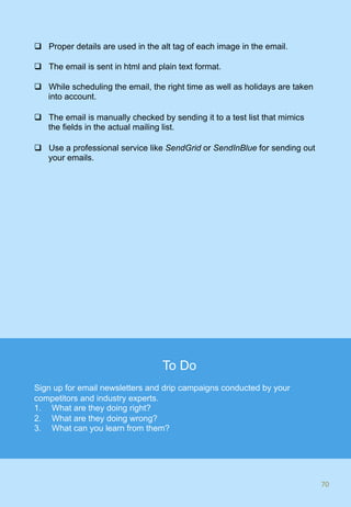 q  Proper details are used in the alt tag of each image in the email.
q  The email is sent in html and plain text format.
q  While scheduling the email, the right time as well as holidays are taken
into account.
q  The email is manually checked by sending it to a test list that mimics
the fields in the actual mailing list.
q  Use a professional service like SendGrid or SendInBlue for sending out
your emails.
70	
To Do
Sign up for email newsletters and drip campaigns conducted by your
competitors and industry experts.
1.  What are they doing right?
2.  What are they doing wrong?
3.  What can you learn from them?
 