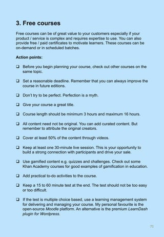 3. Free courses
Free courses can be of great value to your customers especially if your
product / service is complex and requires expertise to use. You can also
provide free / paid certificates to motivate learners. These courses can be
on-demand or in scheduled batches.
Action points:
q  Before you begin planning your course, check out other courses on the
same topic.
q  Set a reasonable deadline. Remember that you can always improve the
course in future editions.
q  Don’t try to be perfect. Perfection is a myth.
q  Give your course a great title.
q  Course length should be minimum 3 hours and maximum 16 hours.
q  All content need not be original. You can add curated content. But
remember to attribute the original creators.
q  Cover at least 50% of the content through videos.
q  Keep at least one 30-minute live session. This is your opportunity to
build a strong connection with participants and drive your sale.
q  Use gamified content e.g. quizzes and challenges. Check out some
Khan Academy courses for good examples of gamification in education.
q  Add practical to-do activities to the course.
q  Keep a 15 to 60 minute test at the end. The test should not be too easy
or too difficult.
q  If the test is multiple choice based, use a learning management system
for delivering and managing your course. My personal favourite is the
open-source Moodle platform. An alternative is the premium LearnDash
plugin for Wordpress.
71	
 