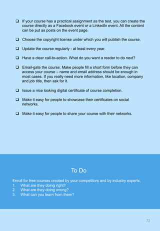 q  If your course has a practical assignment as the test, you can create the
course directly as a Facebook event or a LinkedIn event. All the content
can be put as posts on the event page.
q  Choose the copyright license under which you will publish the course.
q  Update the course regularly - at least every year.
q  Have a clear call-to-action. What do you want a reader to do next?
q  Email-gate the course. Make people fill a short form before they can
access your course – name and email address should be enough in
most cases. If you really need more information, like location, company
and job title, then ask for it.
q  Issue a nice looking digital certificate of course completion.
q  Make it easy for people to showcase their certificates on social
networks.
q  Make it easy for people to share your course with their networks.
72	
To Do
Enroll for free courses created by your competitors and by industry experts.
1.  What are they doing right?
2.  What are they doing wrong?
3.  What can you learn from them?
 
