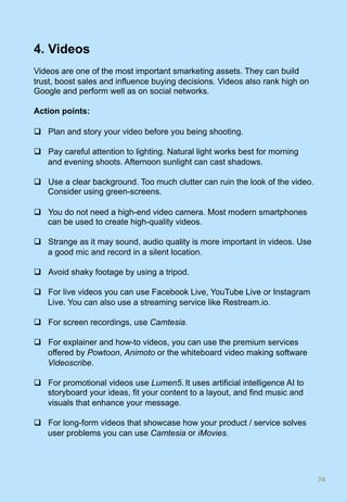 4. Videos
Videos are one of the most important smarketing assets. They can build
trust, boost sales and influence buying decisions. Videos also rank high on
Google and perform well as on social networks.
Action points:
q  Plan and story your video before you being shooting.
q  Pay careful attention to lighting. Natural light works best for morning
and evening shoots. Afternoon sunlight can cast shadows.
q  Use a clear background. Too much clutter can ruin the look of the video.
Consider using green-screens.
q  You do not need a high-end video camera. Most modern smartphones
can be used to create high-quality videos.
q  Strange as it may sound, audio quality is more important in videos. Use
a good mic and record in a silent location.
q  Avoid shaky footage by using a tripod.
q  For live videos you can use Facebook Live, YouTube Live or Instagram
Live. You can also use a streaming service like Restream.io.
q  For screen recordings, use Camtesia.
q  For explainer and how-to videos, you can use the premium services
offered by Powtoon, Animoto or the whiteboard video making software
Videoscribe.
q  For promotional videos use Lumen5. It uses artificial intelligence AI to
storyboard your ideas, fit your content to a layout, and find music and
visuals that enhance your message.
q  For long-form videos that showcase how your product / service solves
user problems you can use Camtesia or iMovies.
74	
 
