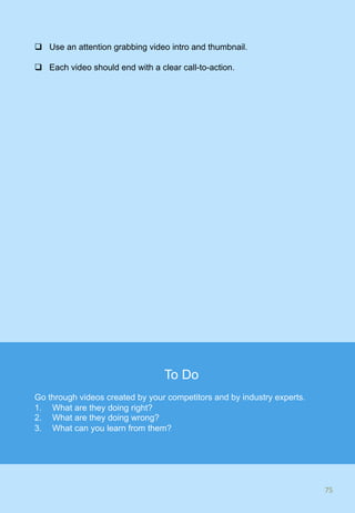 q  Use an attention grabbing video intro and thumbnail.
q  Each video should end with a clear call-to-action.
75	
To Do
Go through videos created by your competitors and by industry experts.
1.  What are they doing right?
2.  What are they doing wrong?
3.  What can you learn from them?
 