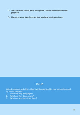 q  The presenter should wear appropriate clothes and should be well
groomed.
q  Make the recording of the webinar available to all participants.
79	
To Do
Attend webinars and other virtual events organized by your competitors and
by industry experts.
1.  What are they doing right?
2.  What are they doing wrong?
3.  What can you learn from them?
 