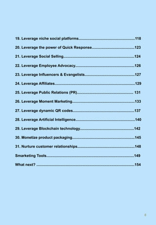 19. Leverage niche social platforms......................................................118
20. Leverage the power of Quick Response.........................................123
21. Leverage Social Selling....................................................................124
22. Leverage Employee Advocacy.........................................................126
23. Leverage Influencers & Evangelists................................................127
24. Leverage Affiliates.............................................................................129
25. Leverage Public Relations (PR)...................................................... 131
26. Leverage Moment Marketing............................................................133
27. Leverage dynamic QR codes...........................................................137
28. Leverage Artificial Intelligence.........................................................140
29. Leverage Blockchain technology....................................................142
30. Monetize product packaging............................................................145
31. Nurture customer relationships.......................................................148
Smarketing Tools....................................................................................149
What next? ..............................................................................................154
8	
 