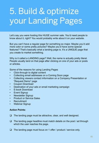 5. Build & optimize
your Landing Pages
Let’s say you were hosting this HUGE summer sale. You’d need people to
know about it, right? You would probably write about it on your website.
But you can’t have a regular page for something so major. Maybe you’d add
more color or some pretty pictures? Maybe you’d have some special
features? That’s basically what a landing page is. It’s a UNIQUE page that
you create to market something.
Why is it called a LANDING page? Well, the name is actually pretty literal.
People usually land on that page after clicking on one of your ads or posts
or articles.
Some of the reasons for using Landing Pages
•  Click-through to digital content
•  Collecting email addresses on a Coming Soon page
•  Collecting viewers contact information on a Company Presentation or
“Request Demo” page
•  Coupon Download
•  Destination of your ads or email marketing campaign
•  E-book Download
•  Event Signup
•  Newsletter Signup
•  Product or Service Sales
•  Recruitment
•  Webinar Signup
Action Points:
q  The landing page must be attractive, clear, and well designed.
q  The landing page headline must match details on the post / ad through
which the user reaches the page.
q  The landing page must focus on 1 offer / product / service only.
81	
 