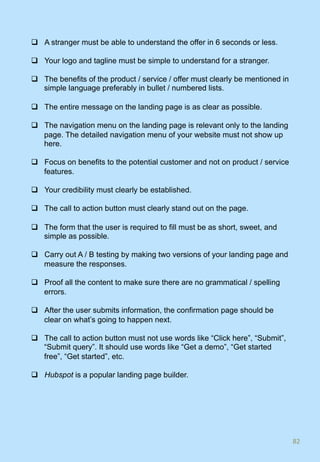 q  A stranger must be able to understand the offer in 6 seconds or less.
q  Your logo and tagline must be simple to understand for a stranger.
q  The benefits of the product / service / offer must clearly be mentioned in
simple language preferably in bullet / numbered lists.
q  The entire message on the landing page is as clear as possible.
q  The navigation menu on the landing page is relevant only to the landing
page. The detailed navigation menu of your website must not show up
here.
q  Focus on benefits to the potential customer and not on product / service
features.
q  Your credibility must clearly be established.
q  The call to action button must clearly stand out on the page.
q  The form that the user is required to fill must be as short, sweet, and
simple as possible.
q  Carry out A / B testing by making two versions of your landing page and
measure the responses.
q  Proof all the content to make sure there are no grammatical / spelling
errors.
q  After the user submits information, the confirmation page should be
clear on what’s going to happen next.
q  The call to action button must not use words like “Click here”, “Submit”,
“Submit query”. It should use words like “Get a demo”, “Get started
free”, “Get started”, etc.
q  Hubspot is a popular landing page builder.
82	
 