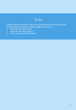 83	
To Do
Google relevant keywords. Click on the ads that show up at the top of the
search results. Examine the landing pages that show up.
1.  What are they doing right?
2.  What are they doing wrong?
3.  What can you learn from them?
 