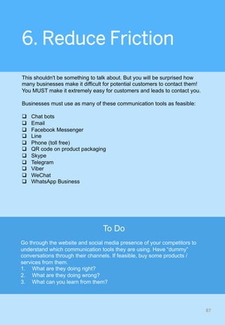 6. Reduce Friction
This shouldn't be something to talk about. But you will be surprised how
many businesses make it difficult for potential customers to contact them!
You MUST make it extremely easy for customers and leads to contact you.
Businesses must use as many of these communication tools as feasible:
q  Chat bots
q  Email
q  Facebook Messenger
q  Line
q  Phone (toll free)
q  QR code on product packaging
q  Skype
q  Telegram
q  Viber
q  WeChat
q  WhatsApp Business
87	
To Do
Go through the website and social media presence of your competitors to
understand which communication tools they are using. Have “dummy”
conversations through their channels. If feasible, buy some products /
services from them.
1.  What are they doing right?
2.  What are they doing wrong?
3.  What can you learn from them?
 