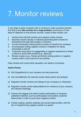7. Monitor reviews
A very large number of people refer to reviews to make purchase decision.
And that is why fake reviews are a huge problem. According to Curtis
Boyd of Objection.co the primary sources / types of fake reviews :are
1.  Vendors that sell both positive and negative online reviews.
2.  Business owners directly or indirectly generating fake reviews for
themselves (through fake profiles or vendors).
3.  Current employees writing positive reviews on behalf of an employer.
4.  Ex-employees writing negative reviews in retaliation for being
terminated or laid off.
5.  Customers lying about or exaggerating a negative experience to obtain
a refund or some other benefit (e.g., discount).
6.  Review clusters (e.g., friends and family) writing positive or negative
reviews within a short period of one another.
Fake reviews and a bad online reputation can destroy a business.
Action Points:
q  Set GoogleAlerts for your company and key personnel.
q  Use SocialMention for real-time social media search and analysis.
q  Regularly monitor reviews and ratings of your company on Glassdoor.
q  Regularly monitor social media platforms for mentions of your company
and relevant Hashtags.
q  Improve the tagging and search engine optimization of company-
published materials, such as white papers and positive customer
testimonials in order to push down negative content.
q  Publish original, positive websites and social media profiles, with the
aim of outperforming negative results in a search.
88	
 