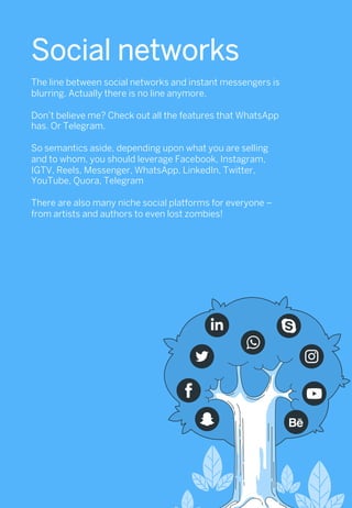 Social networks
The line between social networks and instant messengers is
blurring. Actually there is no line anymore.
Don’t believe me? Check out all the features that WhatsApp
has. Or Telegram.
So semantics aside, depending upon what you are selling
and to whom, you should leverage Facebook, Instagram,
IGTV, Reels, Messenger, WhatsApp, LinkedIn, Twitter,
YouTube, Quora, Telegram
There are also many niche social platforms for everyone –
from artists and authors to even lost zombies!
 
