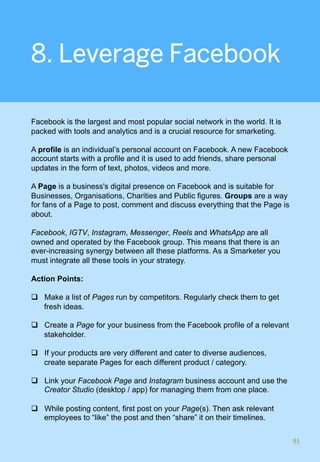 8. Leverage Facebook
Facebook is the largest and most popular social network in the world. It is
packed with tools and analytics and is a crucial resource for smarketing.
A profile is an individual’s personal account on Facebook. A new Facebook
account starts with a profile and it is used to add friends, share personal
updates in the form of text, photos, videos and more.
A Page is a business's digital presence on Facebook and is suitable for
Businesses, Organisations, Charities and Public figures. Groups are a way
for fans of a Page to post, comment and discuss everything that the Page is
about.
Facebook, IGTV, Instagram, Messenger, Reels and WhatsApp are all
owned and operated by the Facebook group. This means that there is an
ever-increasing synergy between all these platforms. As a Smarketer you
must integrate all these tools in your strategy.
Action Points:
q  Make a list of Pages run by competitors. Regularly check them to get
fresh ideas.
q  Create a Page for your business from the Facebook profile of a relevant
stakeholder.
q  If your products are very different and cater to diverse audiences,
create separate Pages for each different product / category.
q  Link your Facebook Page and Instagram business account and use the
Creator Studio (desktop / app) for managing them from one place.
q  While posting content, first post on your Page(s). Then ask relevant
employees to “like” the post and then “share” it on their timelines.
91	
 