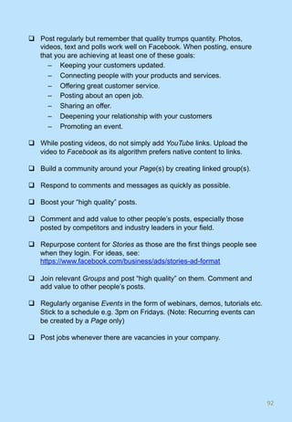 q  Post regularly but remember that quality trumps quantity. Photos,
videos, text and polls work well on Facebook. When posting, ensure
that you are achieving at least one of these goals:
–  Keeping your customers updated.
–  Connecting people with your products and services.
–  Offering great customer service.
–  Posting about an open job.
–  Sharing an offer.
–  Deepening your relationship with your customers
–  Promoting an event.
q  While posting videos, do not simply add YouTube links. Upload the
video to Facebook as its algorithm prefers native content to links.
q  Build a community around your Page(s) by creating linked group(s).
q  Respond to comments and messages as quickly as possible.
q  Boost your “high quality” posts.
q  Comment and add value to other people’s posts, especially those
posted by competitors and industry leaders in your field.
q  Repurpose content for Stories as those are the first things people see
when they login. For ideas, see:
https://www.facebook.com/business/ads/stories-ad-format
q  Join relevant Groups and post “high quality” on them. Comment and
add value to other people’s posts.
q  Regularly organise Events in the form of webinars, demos, tutorials etc.
Stick to a schedule e.g. 3pm on Fridays. (Note: Recurring events can
be created by a Page only)
q  Post jobs whenever there are vacancies in your company.
92	
 