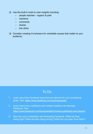 q  Use the built-in tools to view insights including:
–  people reached – organic & paid
–  reactions
–  comments
–  shares
–  link clicks
q  Consider creating Fundraisers for charitable causes that matter to your
audience.
93	93	
To Do
1.  Learn about the Facebook tools that are relevant for your smarketing
goals. See: https://www.facebook.com/business/goals
2.  Learn about how publishers and content creators can leverage
Facebook. See:
https://www.facebook.com/business/learn/media-publishers-and-creators
3.  See how your competitors are leveraging Facebook. What are they
doing right? What are they doing wrong? What can you learn from them?
 